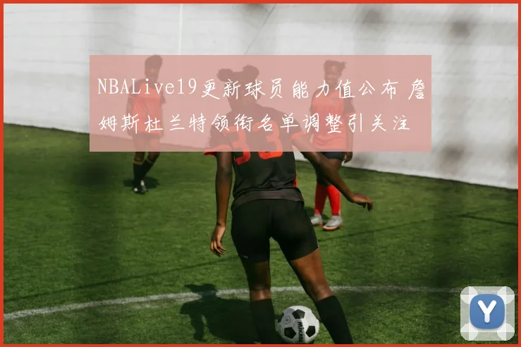 NBALive19更新球员能力值公布 詹姆斯杜兰特领衔名单调整引关注