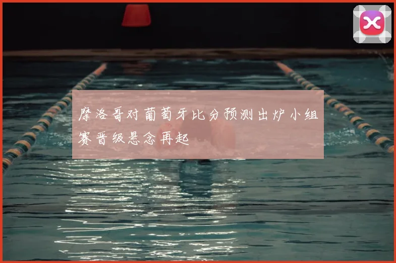 摩洛哥对葡萄牙比分预测出炉小组赛晋级悬念再起