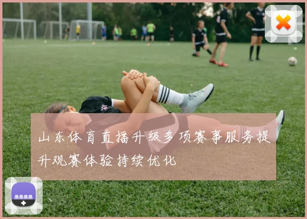 山东体育直播升级多项赛事服务提升观赛体验持续优化