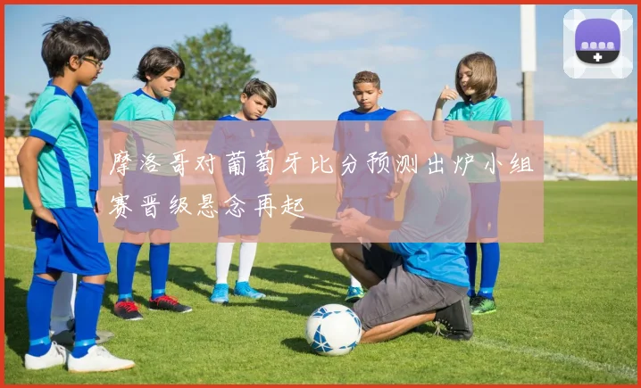 摩洛哥对葡萄牙比分预测出炉小组赛晋级悬念再起